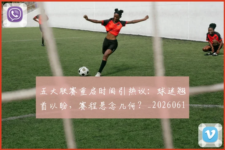 五大联赛重启时间引热议:球迷翘首以盼,赛程悬念几何?_20260611141829