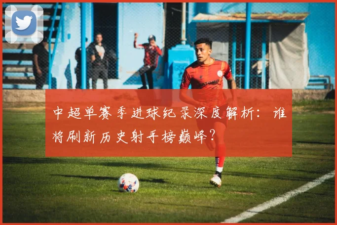 中超单赛季进球纪录深度解析：谁将刷新历史射手榜巅峰？