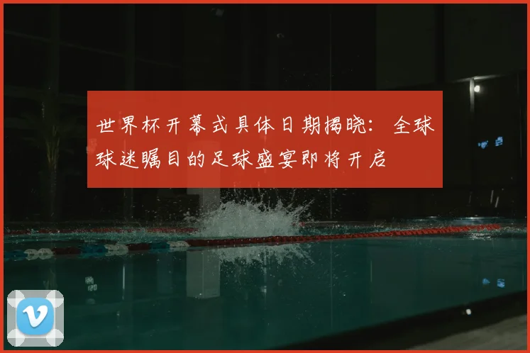 世界杯开幕式具体日期揭晓:全球球迷瞩目的足球盛宴即将开启