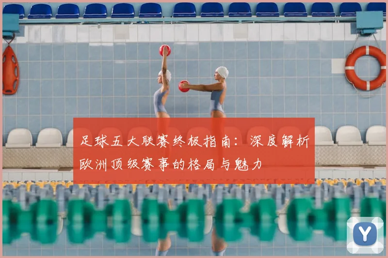 足球五大联赛终极指南:深度解析欧洲顶级赛事的格局与魅力