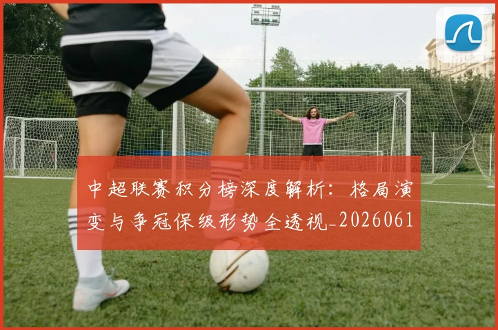 中超联赛积分榜深度解析:格局演变与争冠保级形势全透视_20260611140846