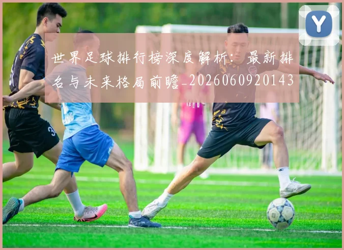 世界足球排行榜深度解析:最新排名与未来格局前瞻_20260609201435