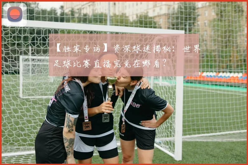 【独家专访】资深球迷揭秘:世界足球比赛直播究竟在哪看?