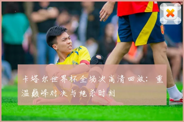 卡塔尔世界杯全场次高清回放:重温巅峰对决与绝杀时刻